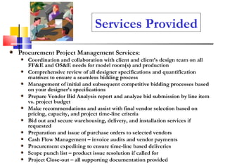 Services Provided Procurement Project Management Services: Coordination and collaboration with client and client’s design team on all FF&E and OS&E needs for model room(s) and production Comprehensive review of all designer specifications and quantification matrixes to ensure a seamless bidding process Management of initial and subsequent competitive bidding processes based on your designer’s specifications Prepare Vendor Bid Analysis report and analyze bid submission by line item vs. project budget Make recommendations and assist with final vendor selection based on pricing, capacity, and project time-line criteria Bid out and secure warehousing, delivery, and installation services if requested Preparation and issue of purchase orders to selected vendors Cash Flow Management – invoice audits and vendor payments Procurement expediting to ensure time-line based deliveries Scope punch list – product issue resolution if called for Project Close-out – all supporting documentation provided 