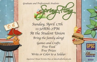 Graduate and Professionals Students
Sunday, April 17th
11:30AM-2PM
At the Student Union
Games and Crafts
Free Food
Free Prizes
Write or Color to a Soldier student life
Questions? Email Kristin Dees at kdees@callutheran.edu
Bring the family along!
 