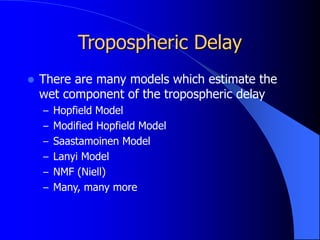 Tropospheric Delay
 There are many models which estimate the
wet component of the tropospheric delay
– Hopfield Model
– Modified Hopfield Model
– Saastamoinen Model
– Lanyi Model
– NMF (Niell)
– Many, many more
 