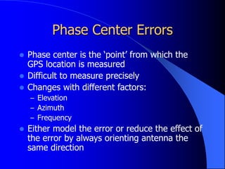 Phase Center Errors
 Phase center is the ‘point’ from which the
GPS location is measured
 Difficult to measure precisely
 Changes with different factors:
– Elevation
– Azimuth
– Frequency
 Either model the error or reduce the effect of
the error by always orienting antenna the
same direction
 