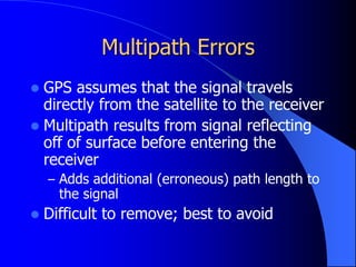 Multipath Errors
 GPS assumes that the signal travels
directly from the satellite to the receiver
 Multipath results from signal reflecting
off of surface before entering the
receiver
– Adds additional (erroneous) path length to
the signal
 Difficult to remove; best to avoid
 