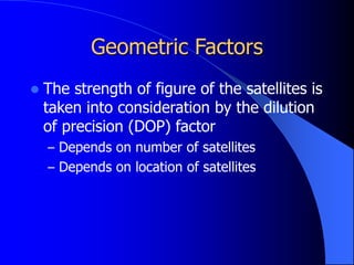 Geometric Factors
 The strength of figure of the satellites is
taken into consideration by the dilution
of precision (DOP) factor
– Depends on number of satellites
– Depends on location of satellites
 