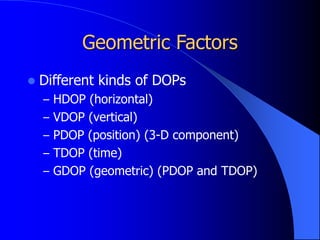 Geometric Factors
 Different kinds of DOPs
– HDOP (horizontal)
– VDOP (vertical)
– PDOP (position) (3-D component)
– TDOP (time)
– GDOP (geometric) (PDOP and TDOP)
 