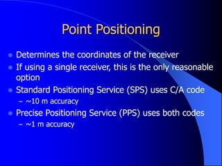 Point Positioning
 Determines the coordinates of the receiver
 If using a single receiver, this is the only reasonable
option
 Standard Positioning Service (SPS) uses C/A code
– ~10 m accuracy
 Precise Positioning Service (PPS) uses both codes
– ~1 m accuracy
 