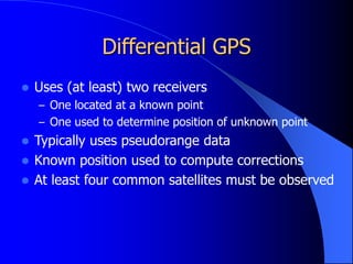 Differential GPS
 Uses (at least) two receivers
– One located at a known point
– One used to determine position of unknown point
 Typically uses pseudorange data
 Known position used to compute corrections
 At least four common satellites must be observed
 