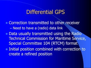 Differential GPS
 Correction transmitted to other receiver
– Need to have a (radio) data link
 Data usually transmitted using the Radio
Technical Commission for Maritime Service,
Special Committee 104 (RTCM) format
 Initial position combined with correction to
create a refined position
 