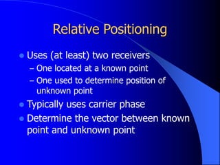 Relative Positioning
 Uses (at least) two receivers
– One located at a known point
– One used to determine position of
unknown point
 Typically uses carrier phase
 Determine the vector between known
point and unknown point
 