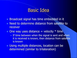 Basic Idea
 Broadcast signal has time embedded in it
 Need to determine distance from satellite to
receiver
 One way uses distance = velocity * time
– If time between when the signal is sent and when
it is received is known, then distance from satellite
is known
 Using multiple distances, location can be
determined (similar to trilateration)
 