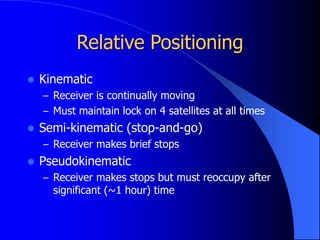 Relative Positioning
 Kinematic
– Receiver is continually moving
– Must maintain lock on 4 satellites at all times
 Semi-kinematic (stop-and-go)
– Receiver makes brief stops
 Pseudokinematic
– Receiver makes stops but must reoccupy after
significant (~1 hour) time
 