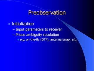 Preobservation
 Initialization
– Input parameters to receiver
– Phase ambiguity resolution
 e.g. on-the-fly (OTF), antenna swap, etc.
 