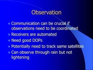 Observation
 Communication can be crucial if
observations need to be coordinated
 Receivers are automated
 Need good DOPs
 Potentially need to track same satellites
 Can observe through rain but not
lightening
 