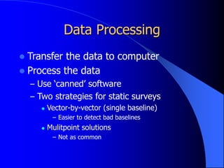 Data Processing
 Transfer the data to computer
 Process the data
– Use ‘canned’ software
– Two strategies for static surveys
 Vector-by-vector (single baseline)
– Easier to detect bad baselines
 Mulitpoint solutions
– Not as common
 