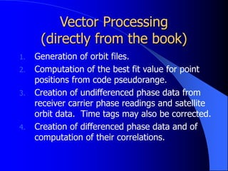 Vector Processing
(directly from the book)
1. Generation of orbit files.
2. Computation of the best fit value for point
positions from code pseudorange.
3. Creation of undifferenced phase data from
receiver carrier phase readings and satellite
orbit data. Time tags may also be corrected.
4. Creation of differenced phase data and of
computation of their correlations.
 
