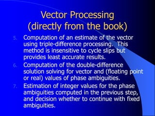 Vector Processing
(directly from the book)
5. Computation of an estimate of the vector
using triple-difference processing. This
method is insensitive to cycle slips but
provides least accurate results.
6. Computation of the double-difference
solution solving for vector and (floating point
or real) values of phase ambiguities.
7. Estimation of integer values for the phase
ambiguities computed in the previous step,
and decision whether to continue with fixed
ambiguities.
 