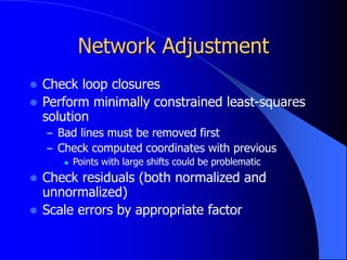 Network Adjustment
 Check loop closures
 Perform minimally constrained least-squares
solution
– Bad lines must be removed first
– Check computed coordinates with previous
 Points with large shifts could be problematic
 Check residuals (both normalized and
unnormalized)
 Scale errors by appropriate factor
 