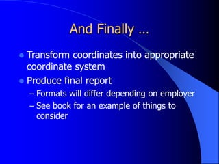And Finally …
 Transform coordinates into appropriate
coordinate system
 Produce final report
– Formats will differ depending on employer
– See book for an example of things to
consider
 