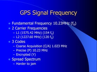 GPS Signal Frequency
 Fundamental Frequency 10.23MHz (f0)
 2 Carrier Frequencies
– L1 (1575.42 MHz) (154 f0)
– L2 (1227.60 MHz) (120 f0)
 3 Codes
– Coarse Acquisition (C/A) 1.023 MHz
– Precise (P) 10.23 MHz
– Encrypted (Y)
 Spread Spectrum
– Harder to jam
 