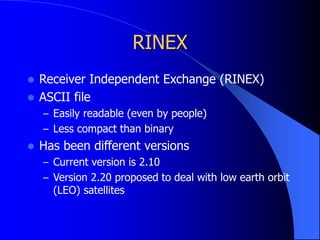 RINEX
 Receiver Independent Exchange (RINEX)
 ASCII file
– Easily readable (even by people)
– Less compact than binary
 Has been different versions
– Current version is 2.10
– Version 2.20 proposed to deal with low earth orbit
(LEO) satellites
 