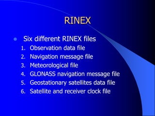 RINEX
 Six different RINEX files
1. Observation data file
2. Navigation message file
3. Meteorological file
4. GLONASS navigation message file
5. Geostationary satellites data file
6. Satellite and receiver clock file
 