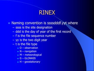 RINEX
 Naming convention is ssssdddf.yyt where
– ssss is the site designation
– ddd is the day of year of the first record
– f is the file sequence number
– yy is the two digit year
– t is the file type
 O – observation
 N – navigation
 M – meteorological
 G – GLONASS
 H – geostationary
 