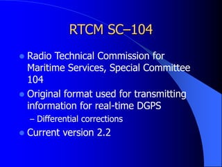 RTCM SC–104
 Radio Technical Commission for
Maritime Services, Special Committee
104
 Original format used for transmitting
information for real-time DGPS
– Differential corrections
 Current version 2.2
 