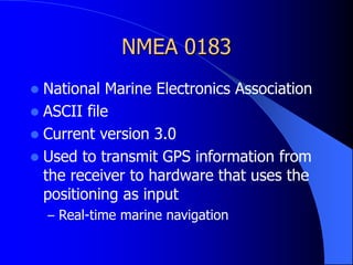 NMEA 0183
 National Marine Electronics Association
 ASCII file
 Current version 3.0
 Used to transmit GPS information from
the receiver to hardware that uses the
positioning as input
– Real-time marine navigation
 