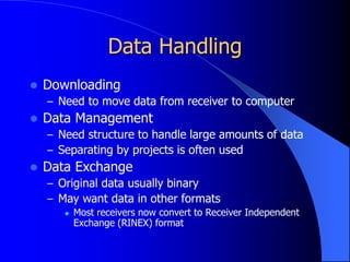 Data Handling
 Downloading
– Need to move data from receiver to computer
 Data Management
– Need structure to handle large amounts of data
– Separating by projects is often used
 Data Exchange
– Original data usually binary
– May want data in other formats
 Most receivers now convert to Receiver Independent
Exchange (RINEX) format
 