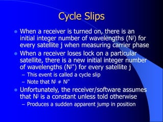 Cycle Slips
 When a receiver is turned on, there is an
initial integer number of wavelengths (Nj) for
every satellite j when measuring carrier phase
 When a receiver loses lock on a particular
satellite, there is a new initial integer number
of wavelengths (Nj*) for every satellite j
– This event is called a cycle slip
– Note that Nj ≠ Nj*
 Unfortunately, the receiver/software assumes
that Nj is a constant unless told otherwise
– Produces a sudden apparent jump in position
 