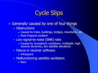 Cycle Slips
 Generally caused by one of four things
– Obstructions
 Caused by trees, buildings, bridges, mountains, etc.
 Most frequent problem
– Low signal-to-noise (SNR) ratio
 Caused by ionospheric conditions, multipath, high
receiver dynamics, low satellite elevations
– Failure in receiver software
 Infrequent
– Malfunctioning satellite oscillators
 Rare
 