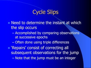 Cycle Slips
 Need to determine the instant at which
the slip occurs
– Accomplished by comparing observations
at successive epochs
– Often done using triple differences
 ‘Repairs’ consist of correcting all
subsequent observations for the jump
– Note that the jump must be an integer
 