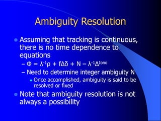 Ambiguity Resolution
 Assuming that tracking is continuous,
there is no time dependence to
equations
– Φ = λ-1ρ + fΔδ + N – λ-1ΔIono
– Need to determine integer ambiguity N
 Once accomplished, ambiguity is said to be
resolved or fixed
 Note that ambiguity resolution is not
always a possibility
 
