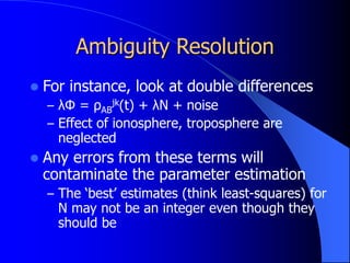 Ambiguity Resolution
 For instance, look at double differences
– λΦ = ρAB
jk(t) + λN + noise
– Effect of ionosphere, troposphere are
neglected
 Any errors from these terms will
contaminate the parameter estimation
– The ‘best’ estimates (think least-squares) for
N may not be an integer even though they
should be
 