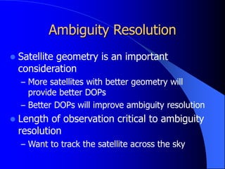 Ambiguity Resolution
 Satellite geometry is an important
consideration
– More satellites with better geometry will
provide better DOPs
– Better DOPs will improve ambiguity resolution
 Length of observation critical to ambiguity
resolution
– Want to track the satellite across the sky
 