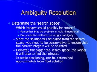 Ambiguity Resolution
 Determine the ‘search space’
– Which integers could possibly be correct?
 Remember that the problem is multi-dimensional
 Every satellite will have an integer ambiguity
– Since the solution will be pulled from the search
space, you need to be conservative to ensure that
the correct integers will be selected
– However, the bigger the search space, the longer
it will take to find the integers
– In static positioning, can be determined
approximately from float solution
 