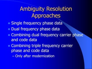 Ambiguity Resolution
Approaches
 Single frequency phase data
 Dual frequency phase data
 Combining dual frequency carrier phase
and code data
 Combining triple frequency carrier
phase and code data
– Only after modernization
 
