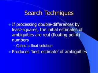 Search Techniques
 If processing double-differences by
least-squares, the initial estimates of
ambiguities are real (floating point)
numbers
– Called a float solution
 Produces ‘best estimate’ of ambiguities
 