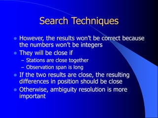 Search Techniques
 However, the results won’t be correct because
the numbers won’t be integers
 They will be close if
– Stations are close together
– Observation span is long
 If the two results are close, the resulting
differences in position should be close
 Otherwise, ambiguity resolution is more
important
 