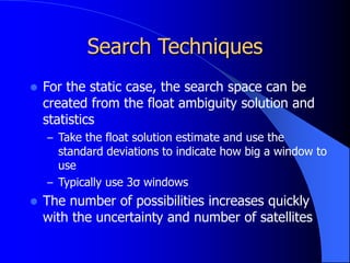 Search Techniques
 For the static case, the search space can be
created from the float ambiguity solution and
statistics
– Take the float solution estimate and use the
standard deviations to indicate how big a window to
use
– Typically use 3σ windows
 The number of possibilities increases quickly
with the uncertainty and number of satellites
 
