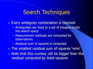 Search Techniques
 Every ambiguity combination is checked
– Ambiguities are fixed to a set of integers inside
the search space
– Measurement residuals are computed for
observations
– Residual sum of squares is computed
 The smallest residual sum of squares ‘wins’
 Note that this number will be bigger than the
residual computed by least-squares
 