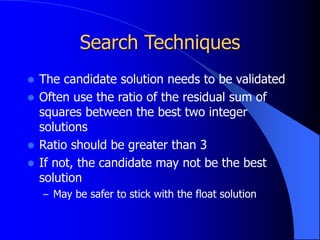 Search Techniques
 The candidate solution needs to be validated
 Often use the ratio of the residual sum of
squares between the best two integer
solutions
 Ratio should be greater than 3
 If not, the candidate may not be the best
solution
– May be safer to stick with the float solution
 