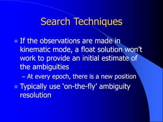 Search Techniques
 If the observations are made in
kinematic mode, a float solution won’t
work to provide an initial estimate of
the ambiguities
– At every epoch, there is a new position
 Typically use ‘on-the-fly’ ambiguity
resolution
 