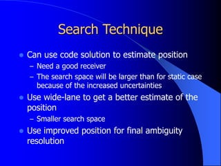 Search Technique
 Can use code solution to estimate position
– Need a good receiver
– The search space will be larger than for static case
because of the increased uncertainties
 Use wide-lane to get a better estimate of the
position
– Smaller search space
 Use improved position for final ambiguity
resolution
 