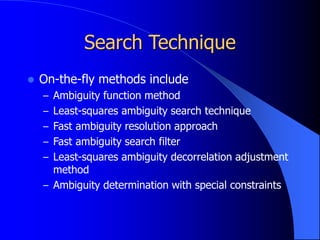 Search Technique
 On-the-fly methods include
– Ambiguity function method
– Least-squares ambiguity search technique
– Fast ambiguity resolution approach
– Fast ambiguity search filter
– Least-squares ambiguity decorrelation adjustment
method
– Ambiguity determination with special constraints
 