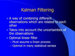 Kalman Filtering
 A way of combining different
observations which are related to each
other
 Takes into account the uncertainties of
the observations
 Optimal linear filter
– Must assume a linear process
– Optimal in many statistical senses
 