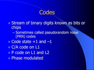 Codes
 Stream of binary digits known as bits or
chips
– Sometimes called pseudorandom noise
(PRN) codes
 Code state +1 and –1
 C/A code on L1
 P code on L1 and L2
 Phase modulated
 