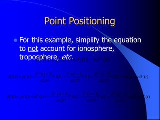 Point Positioning
 For this example, simplify the equation
to not account for ionosphere,
troposphere, etc. )
(
)
(
)
(
)
( t
c
t
c
t
t
R j
i
j
i
j
i 

 


)
(
)
(
)
(
)
(
)
(
)
(
)
(
)
(
)
(
)
(
0
0
0
0
0
0
t
c
t
c
Z
t
Z
t
Z
Y
t
Y
t
Y
X
t
X
t
X
t
t
R j
i
i
j
i
i
j
i
j
i
i
j
i
j
i
i
j
j
i
j
i 




 











)
(
)
(
)
(
)
(
)
(
)
(
)
(
)
(
)
(
)
(
0
0
0
0
0
0
t
c
Z
t
Z
t
Z
Y
t
Y
t
Y
X
t
X
t
X
t
c
t
t
R i
i
j
i
i
j
i
j
i
i
j
i
j
i
i
j
j
j
i
j
i 




 












 