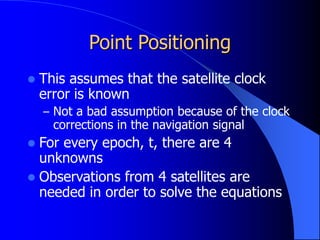 Point Positioning
 This assumes that the satellite clock
error is known
– Not a bad assumption because of the clock
corrections in the navigation signal
 For every epoch, t, there are 4
unknowns
 Observations from 4 satellites are
needed in order to solve the equations
 