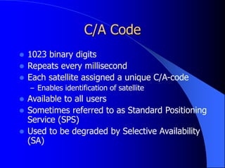 C/A Code
 1023 binary digits
 Repeats every millisecond
 Each satellite assigned a unique C/A-code
– Enables identification of satellite
 Available to all users
 Sometimes referred to as Standard Positioning
Service (SPS)
 Used to be degraded by Selective Availability
(SA)
 