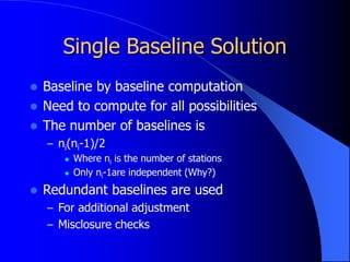 Single Baseline Solution
 Baseline by baseline computation
 Need to compute for all possibilities
 The number of baselines is
– ni(ni-1)/2
 Where ni is the number of stations
 Only ni-1are independent (Why?)
 Redundant baselines are used
– For additional adjustment
– Misclosure checks
 