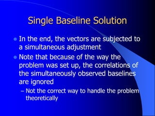Single Baseline Solution
 In the end, the vectors are subjected to
a simultaneous adjustment
 Note that because of the way the
problem was set up, the correlations of
the simultaneously observed baselines
are ignored
– Not the correct way to handle the problem
theoretically
 